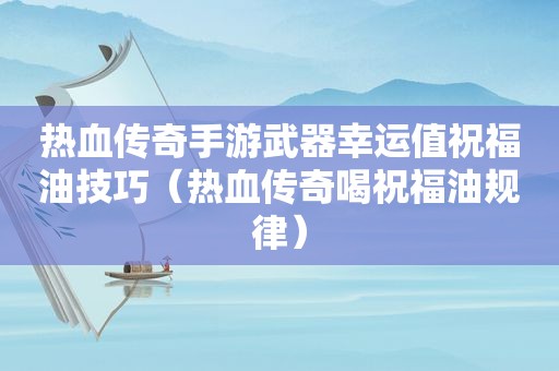 热血传奇手游武器幸运值祝福油技巧（热血传奇喝祝福油规律）