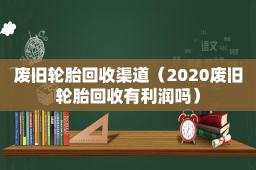 废旧轮胎回收渠道（2020废旧轮胎回收有利润吗）