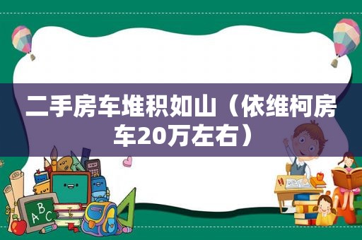 二手房车堆积如山（依维柯房车20万左右）