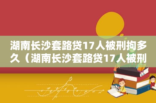 湖南长沙套路贷17人被刑拘多久（湖南长沙套路贷17人被刑拘多少天）