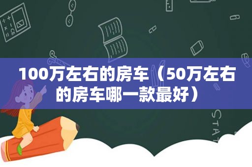 100万左右的房车（50万左右的房车哪一款最好）