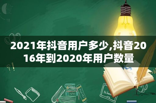 2021年抖音用户多少,抖音2016年到2020年用户数量