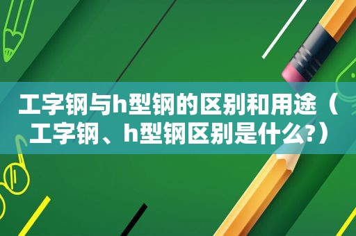 工字钢与h型钢的区别和用途（工字钢、h型钢区别是什么?）