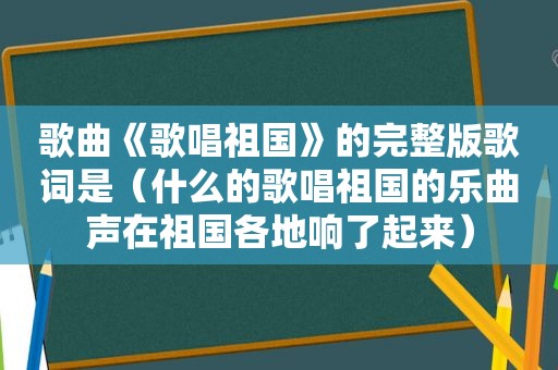 歌曲《歌唱祖国》的完整版歌词是（什么的歌唱祖国的乐曲声在祖国各地响了起来）