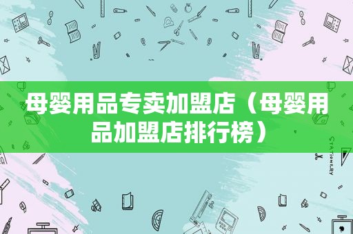 母婴用品专卖加盟店（母婴用品加盟店排行榜）