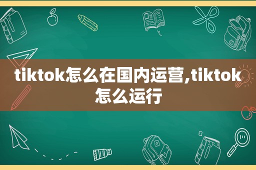 tiktok怎么在国内运营,tiktok怎么运行