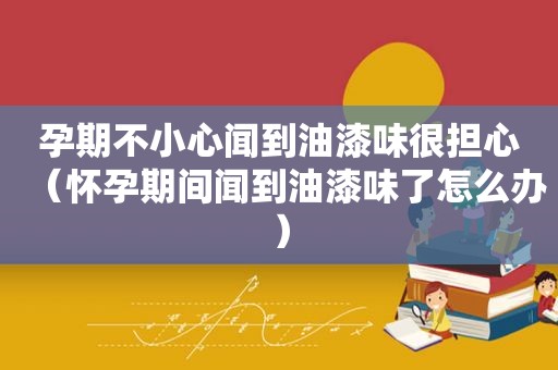 孕期不小心闻到油漆味很担心（怀孕期间闻到油漆味了怎么办）