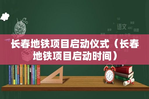 长春地铁项目启动仪式（长春地铁项目启动时间）