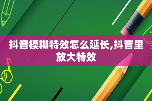 抖音模糊特效怎么延长,抖音里放大特效