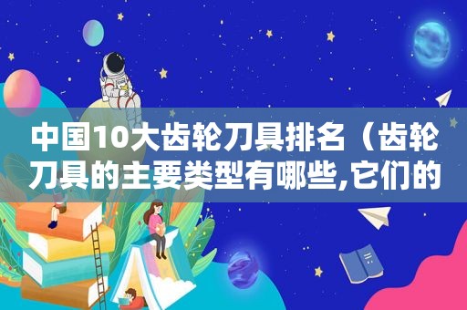 中国10大齿轮刀具排名（齿轮刀具的主要类型有哪些,它们的工作原理如何）