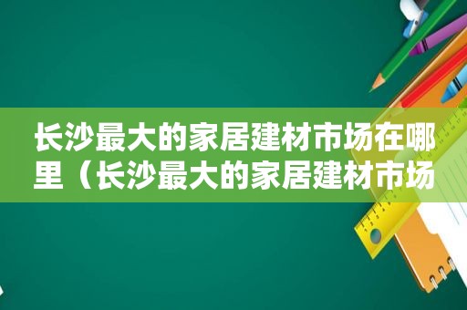 长沙最大的家居建材市场在哪里（长沙最大的家居建材市场是哪个）