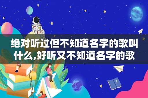 绝对听过但不知道名字的歌叫什么,好听又不知道名字的歌