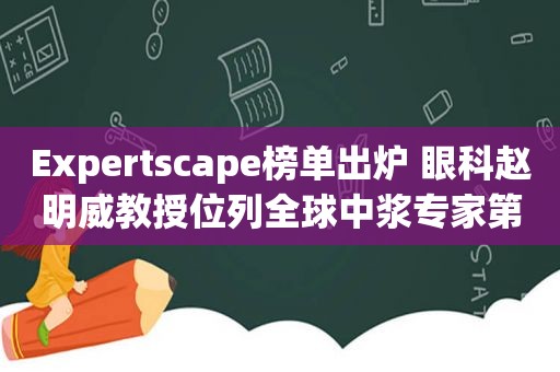 Expertscape榜单出炉 眼科赵明威教授位列全球中浆专家第8名