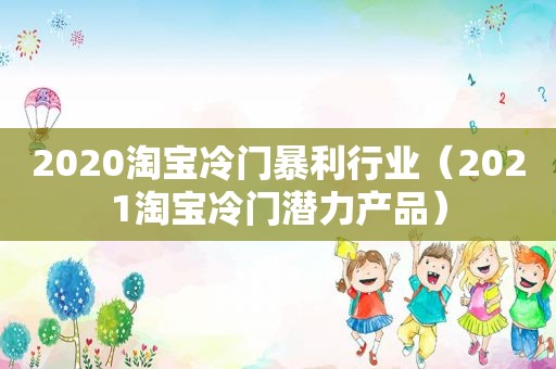 2020淘宝冷门暴利行业（2021淘宝冷门潜力产品）