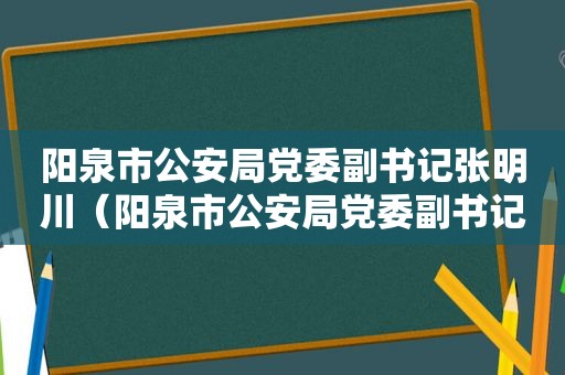 阳泉市公安局党委副书记张明川（阳泉市公安局党委副书记是谁）