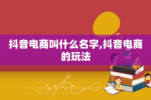 抖音电商叫什么名字,抖音电商的玩法