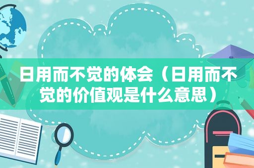 日用而不觉的体会（日用而不觉的价值观是什么意思）