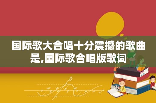 国际歌大合唱十分震撼的歌曲是,国际歌合唱版歌词