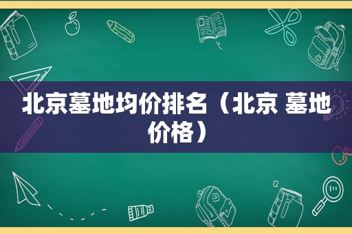 北京墓地均价排名（北京 墓地价格）