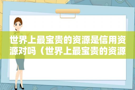 世界上最宝贵的资源是信用资源对吗（世界上最宝贵的资源是信用资源吗）