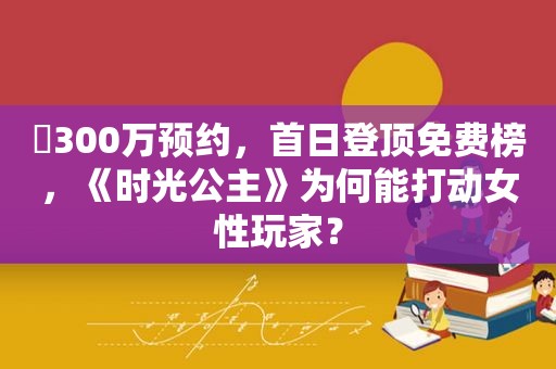 ​300万预约，首日登顶免费榜，《时光公主》为何能打动女性玩家？