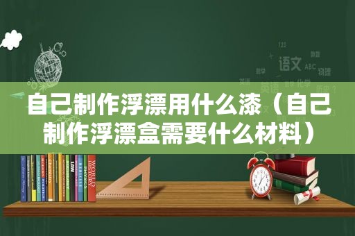 自己制作浮漂用什么漆（自己制作浮漂盒需要什么材料）