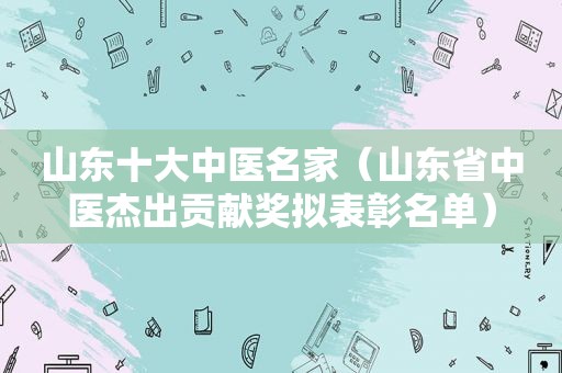 山东十大中医名家（山东省中医杰出贡献奖拟表彰名单）