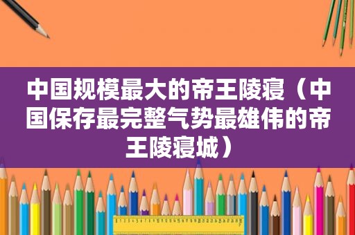 中国规模最大的帝王陵寝（中国保存最完整气势最雄伟的帝王陵寝城）