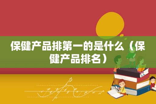 保健产品排第一的是什么（保健产品排名）