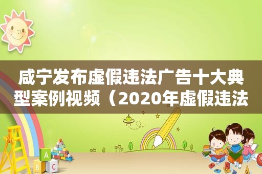 咸宁发布虚假违法广告十大典型案例视频（2020年虚假违法广告典型案例）