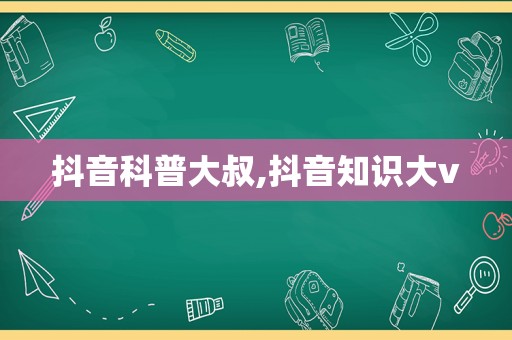 抖音科普大叔,抖音知识大v