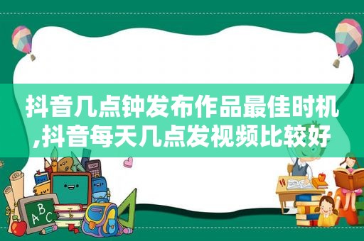 抖音几点钟发布作品最佳时机,抖音每天几点发视频比较好