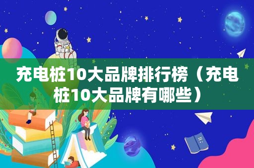 充电桩10大品牌排行榜（充电桩10大品牌有哪些）