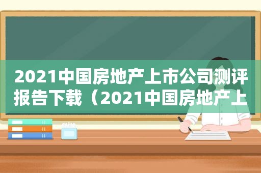 2021中国房地产上市公司测评报告下载（2021中国房地产上市公司测评报告查询）