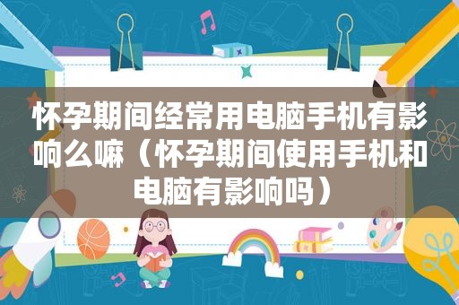 怀孕期间经常用电脑手机有影响么嘛（怀孕期间使用手机和电脑有影响吗）