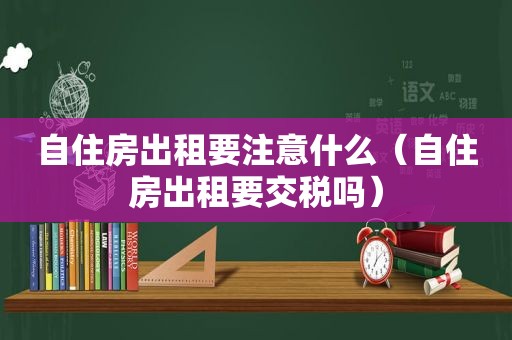 自住房出租要注意什么（自住房出租要交税吗）