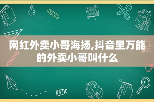 网红外卖小哥海扬,抖音里万能的外卖小哥叫什么