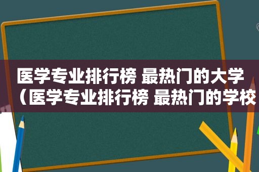 医学专业排行榜 最热门的大学（医学专业排行榜 最热门的学校）