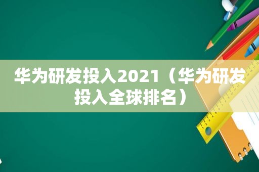 华为研发投入2021（华为研发投入全球排名）