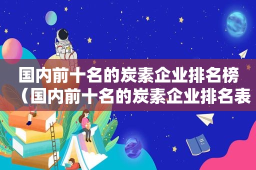 国内前十名的炭素企业排名榜（国内前十名的炭素企业排名表）