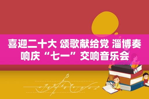 喜迎二十大 颂歌献给党 淄博奏响庆“七一”交响音乐会