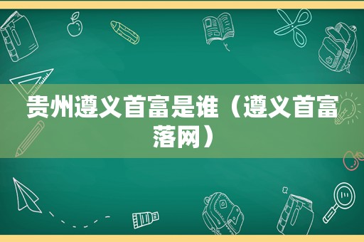 贵州遵义首富是谁（遵义首富落网）