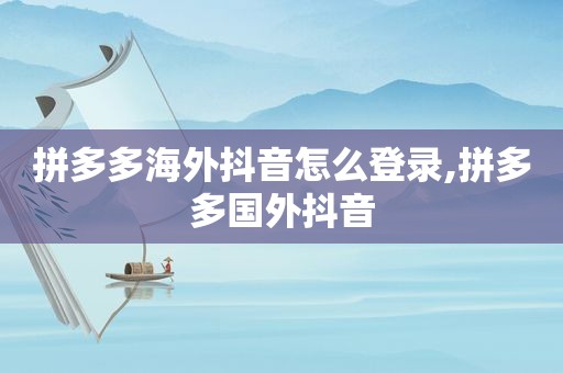 拼多多海外抖音怎么登录,拼多多国外抖音