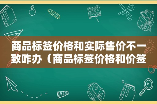 商品标签价格和实际售价不一致咋办（商品标签价格和价签不符）