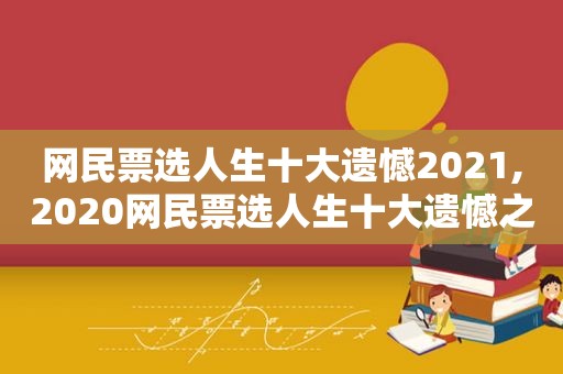 网民票选人生十大遗憾2021,2020网民票选人生十大遗憾之事排行榜