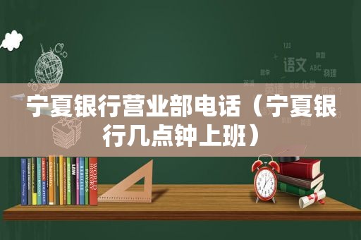 宁夏银行营业部电话（宁夏银行几点钟上班）