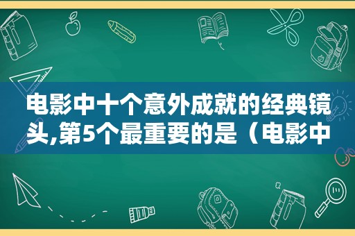 电影中十个意外成就的经典镜头,第5个最重要的是（电影中十个意外成就的经典镜头,第5个最后一个）