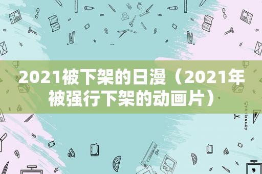 2021被下架的日漫（2021年被强行下架的动画片）