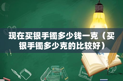 现在买银手镯多少钱一克（买银手镯多少克的比较好）