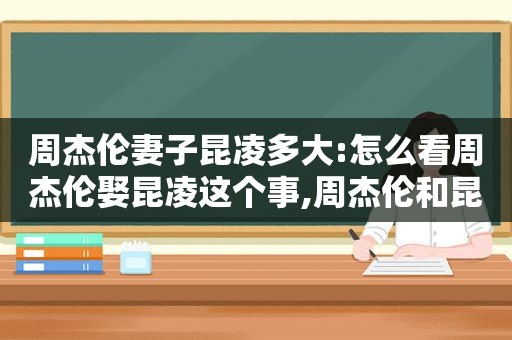 周杰伦妻子昆凌多大:怎么看周杰伦娶昆凌这个事,周杰伦和昆凌结婚了